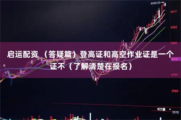 启运配资 （答疑篇）登高证和高空作业证是一个证不（了解清楚在报名）