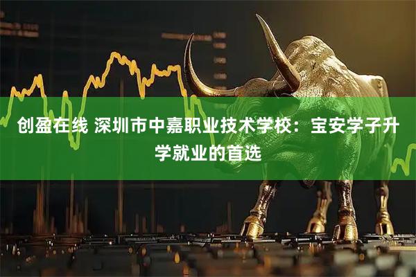 创盈在线 深圳市中嘉职业技术学校：宝安学子升学就业的首选
