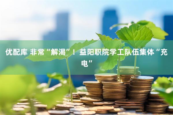 优配库 非常“解渴”！益阳职院学工队伍集体“充电”