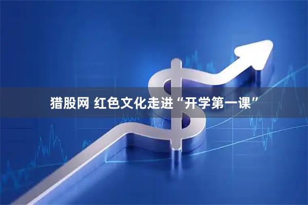 猎股网 红色文化走进“开学第一课”