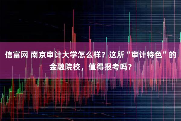 信富网 南京审计大学怎么样？这所“审计特色”的金融院校，值得报考吗？