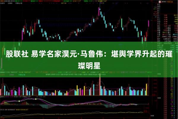 股联社 易学名家淏元·马鲁伟：堪舆学界升起的璀璨明星