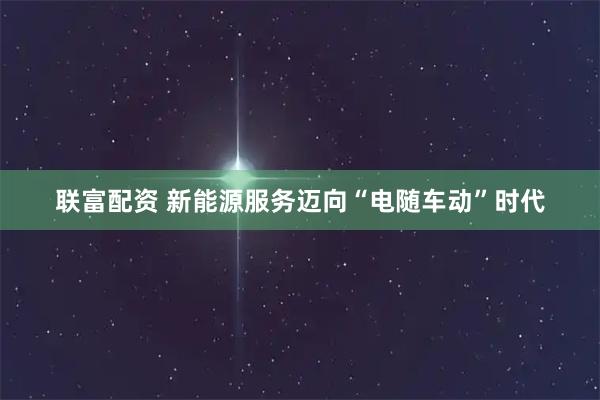 联富配资 新能源服务迈向“电随车动”时代