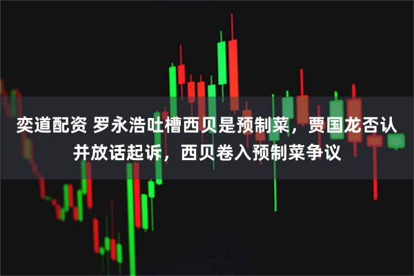 奕道配资 罗永浩吐槽西贝是预制菜，贾国龙否认并放话起诉，西贝卷入预制菜争议