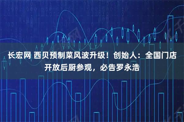 长宏网 西贝预制菜风波升级！创始人：全国门店开放后厨参观，必告罗永浩