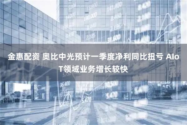 金惠配资 奥比中光预计一季度净利同比扭亏 AIoT领域业务增长较快