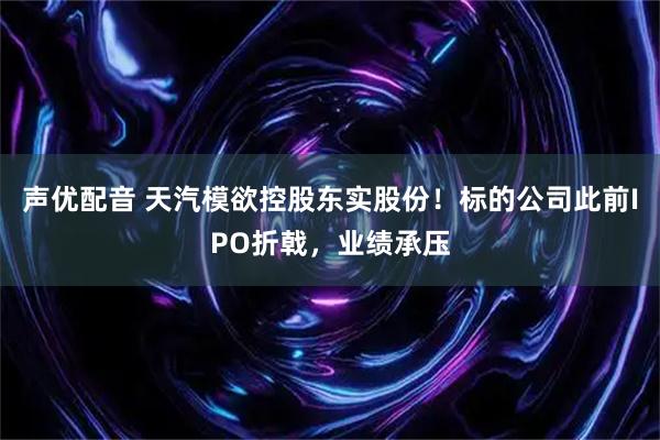 声优配音 天汽模欲控股东实股份！标的公司此前IPO折戟，业绩承压