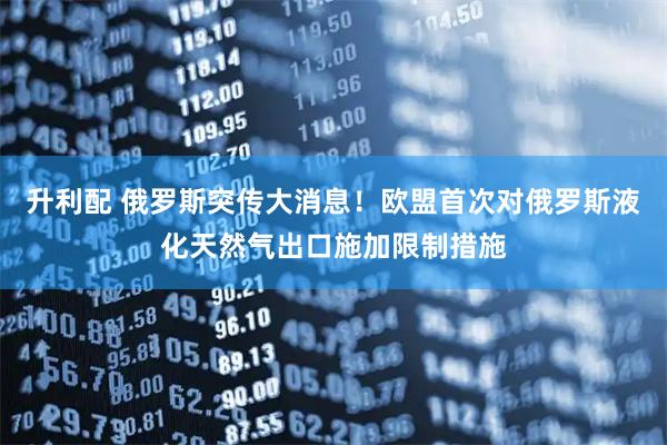 升利配 俄罗斯突传大消息！欧盟首次对俄罗斯液化天然气出口施加限制措施