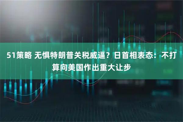 51策略 无惧特朗普关税威逼？日首相表态：不打算向美国作出重大让步
