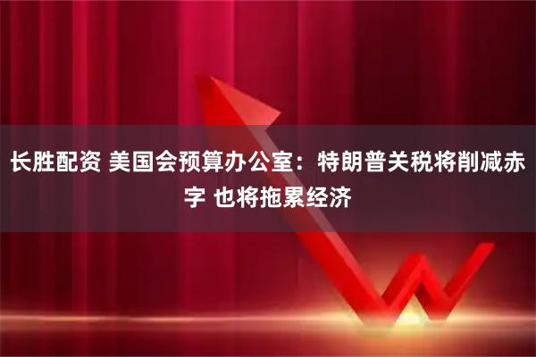 长胜配资 美国会预算办公室：特朗普关税将削减赤字 也将拖累经济