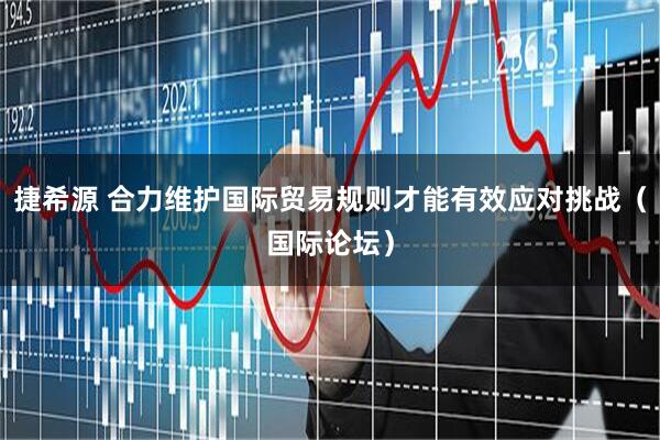 捷希源 合力维护国际贸易规则才能有效应对挑战（国际论坛）