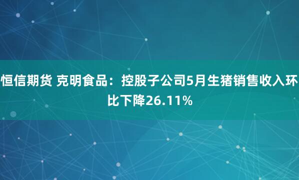 恒信期货 克明食品：控股子公司5月生猪销售收入环比下降26.11%