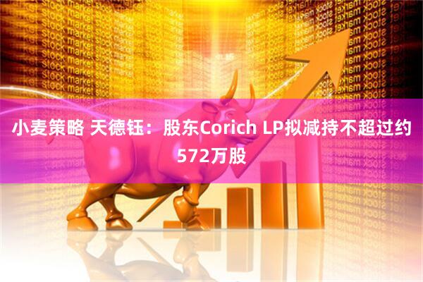 小麦策略 天德钰：股东Corich LP拟减持不超过约572万股