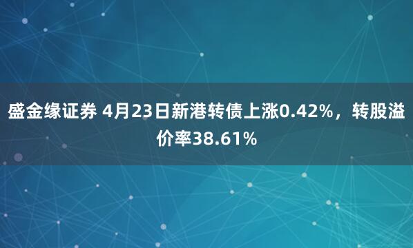 盛金缘证券 4月23日新港转债上涨0.42%，转股溢价率38.61%