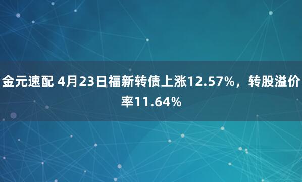 金元速配 4月23日福新转债上涨12.57%，转股溢价率11.64%