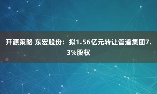 开源策略 东宏股份：拟1.56亿元转让管道集团7.3%股权