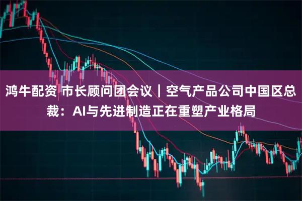 鸿牛配资 市长顾问团会议｜空气产品公司中国区总裁：AI与先进制造正在重塑产业格局
