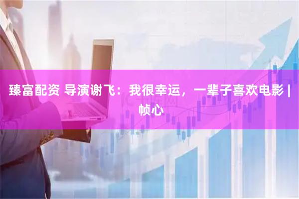 臻富配资 导演谢飞：我很幸运，一辈子喜欢电影 | 帧心