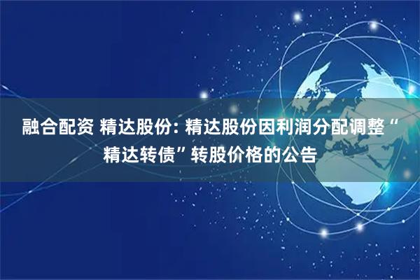 融合配资 精达股份: 精达股份因利润分配调整“精达转债”转股价格的公告