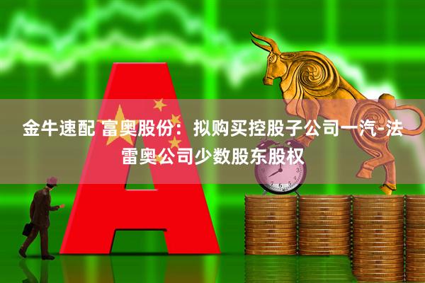 金牛速配 富奥股份：拟购买控股子公司一汽-法雷奥公司少数股东股权