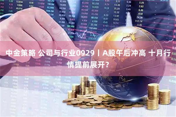 中金策略 公司与行业0929丨A股午后冲高 十月行情提前展开？