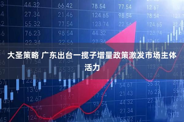 大圣策略 广东出台一揽子增量政策激发市场主体活力