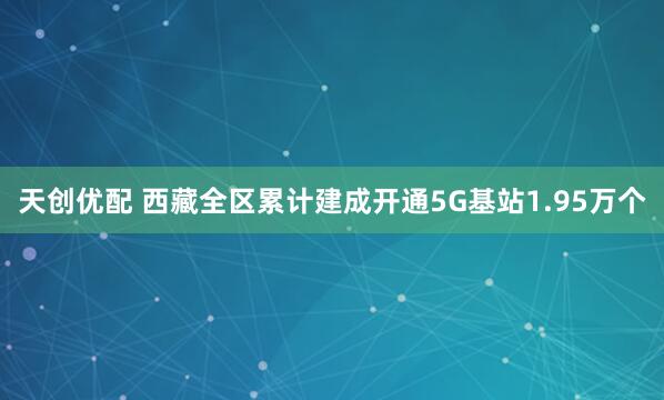 天创优配 西藏全区累计建成开通5G基站1.95万个