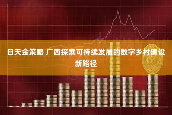 日天金策略 广西探索可持续发展的数字乡村建设新路径