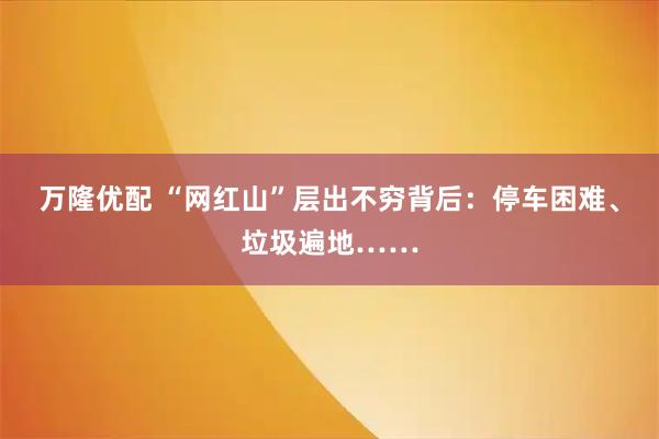 万隆优配 “网红山”层出不穷背后:停车困难、垃圾遍地……