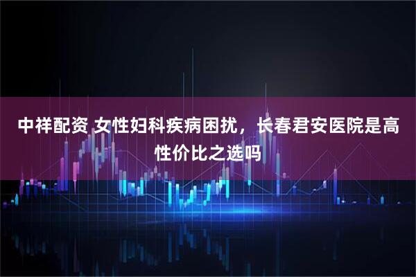 中祥配资 女性妇科疾病困扰,长春君安医院是高性价比之选吗