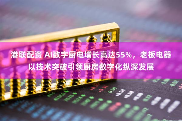 港联配资 AI数字厨电增长高达55%,老板电器以技术突破引领厨房数字化纵深发展