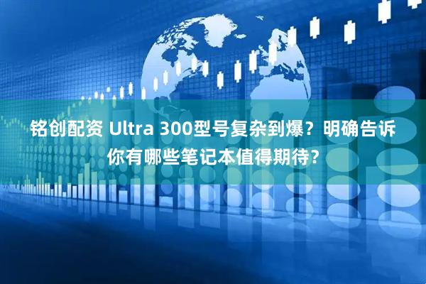 铭创配资 Ultra 300型号复杂到爆?明确告诉你有哪些笔记本值得期待?