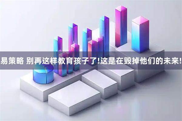 易策略 别再这样教育孩子了!这是在毁掉他们的未来!