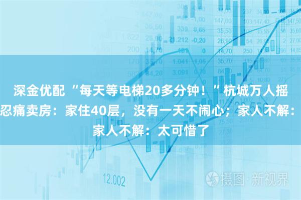 深金优配 “每天等电梯20多分钟！”杭城万人摇红盘业主忍痛卖房：家住40层，没有一天不闹心；家人不解：太可惜了