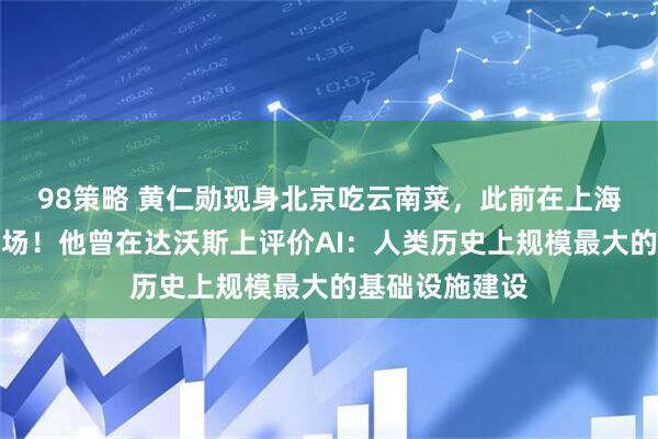 98策略 黄仁勋现身北京吃云南菜，此前在上海陆家嘴逛菜市场！他曾在达沃斯上评价AI：人类历史上规模最大的基础设施建设