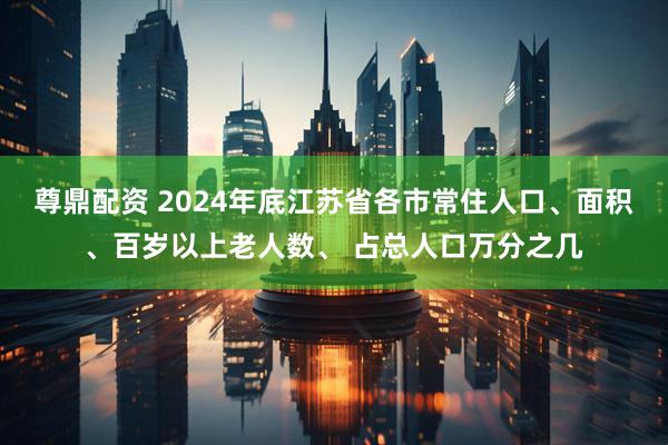 尊鼎配资 2024年底江苏省各市常住人口、面积、百岁以上老人数、 占总人口万分之几