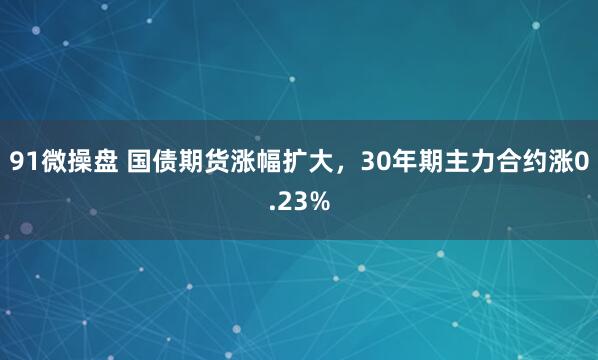 91微操盘 国债期货涨幅扩大，30年期主力合约涨0.23%