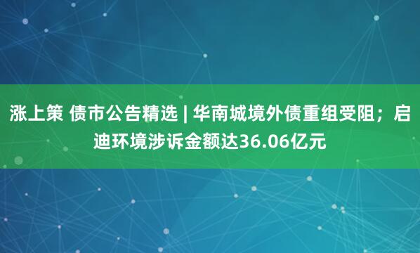 涨上策 债市公告精选 | 华南城境外债重组受阻；启迪环境涉诉金额达36.06亿元