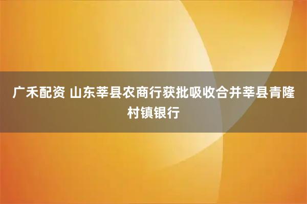 广禾配资 山东莘县农商行获批吸收合并莘县青隆村镇银行