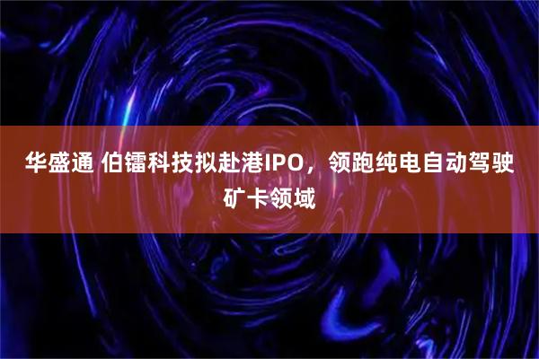 华盛通 伯镭科技拟赴港IPO，领跑纯电自动驾驶矿卡领域