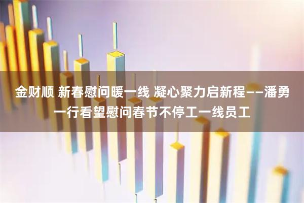 金财顺 新春慰问暖一线 凝心聚力启新程——潘勇一行看望慰问春节不停工一线员工