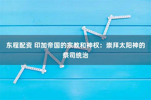 东程配资 印加帝国的宗教和神权：崇拜太阳神的祭司统治