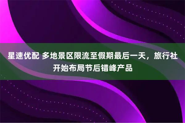 星速优配 多地景区限流至假期最后一天，旅行社开始布局节后错峰产品