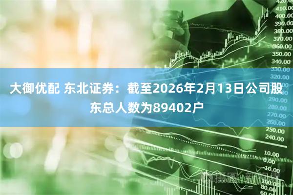 大御优配 东北证券：截至2026年2月13日公司股东总人数为89402户