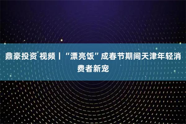 鼎豪投资 视频丨“漂亮饭”成春节期间天津年轻消费者新宠