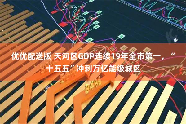 优优配送版 天河区GDP连续19年全市第一，“十五五”冲刺万亿能级城区