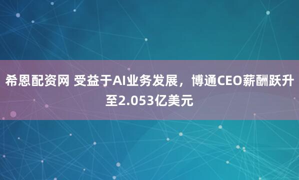 希恩配资网 受益于AI业务发展，博通CEO薪酬跃升至2.053亿美元