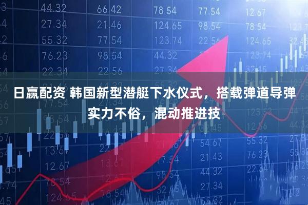 日赢配资 韩国新型潜艇下水仪式，搭载弹道导弹实力不俗，混动推进技