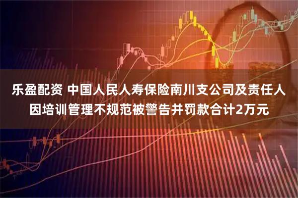 乐盈配资 中国人民人寿保险南川支公司及责任人因培训管理不规范被警告并罚款合计2万元