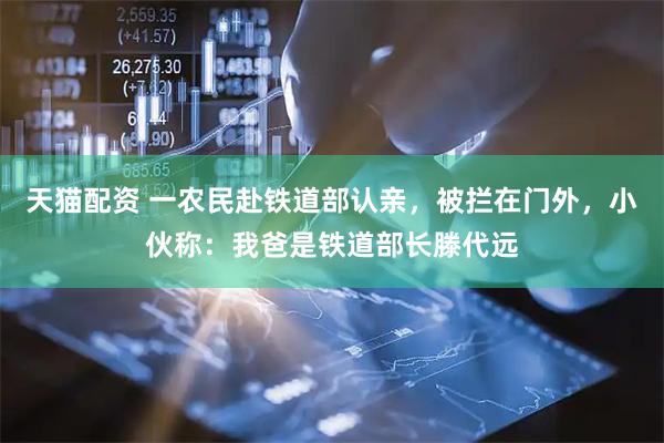 天猫配资 一农民赴铁道部认亲，被拦在门外，小伙称：我爸是铁道部长滕代远